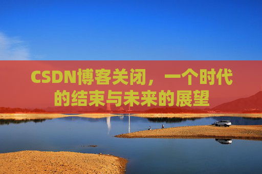 CSDN博客关闭，一个时代的结束与未来的展望